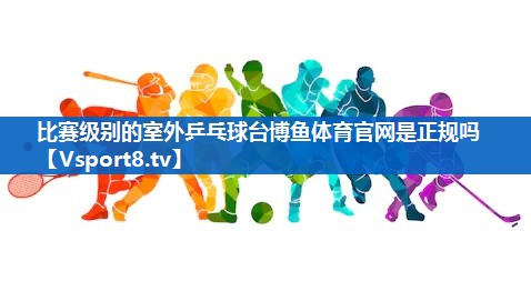 <strong>比赛级别的室外乒乓球台博鱼体育官网是正规吗</strong>