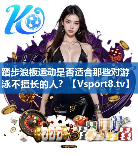 <strong>踏步浪板运动是否适合那些对游泳不擅长的人？</strong>