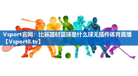 Vsport官网：比赛器材篮球是什么球无插件体育直播