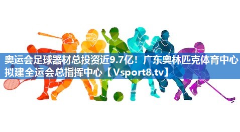 <strong>奥运会足球器材总投资近9.7亿！广东奥林匹克体育中心拟建全运会总指挥中心</strong>