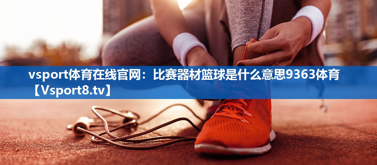vsport体育在线官网：比赛器材篮球是什么意思9363体育