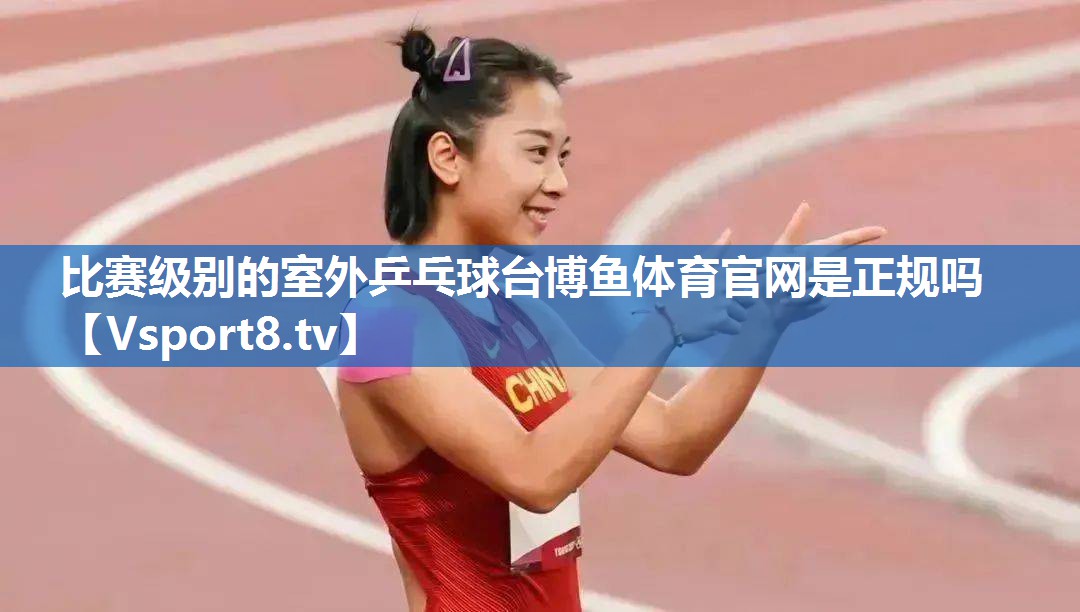 <strong>比赛级别的室外乒乓球台博鱼体育官网是正规吗</strong>