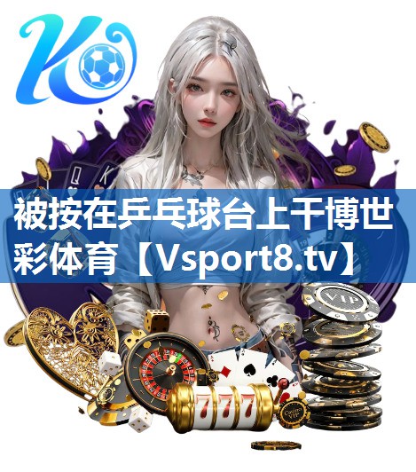 被按在乒乓球台上干博世彩体育