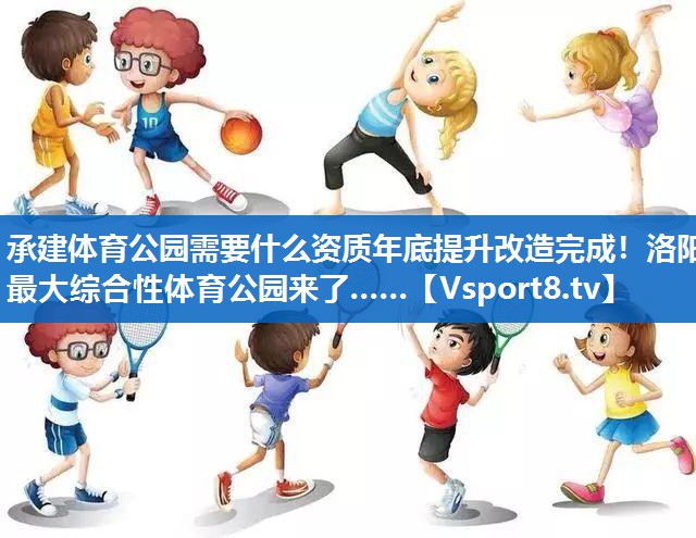 承建体育公园需要什么资质年底提升改造完成！洛阳最大综合性体育公园来了……