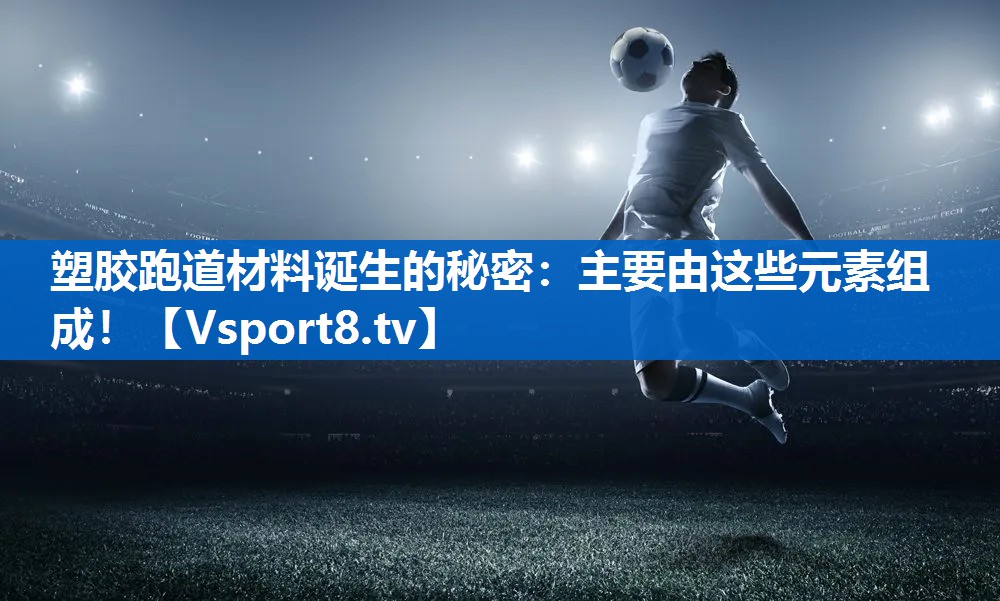 塑胶跑道材料诞生的秘密：主要由这些元素组成！