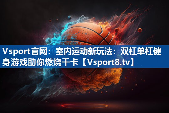 室内运动新玩法：双杠单杠健身游戏助你燃烧千卡